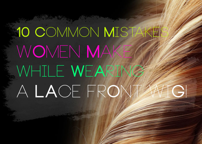 10 common mistakes women make while wearing a Lace Front Wig!